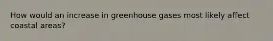 How would an increase in greenhouse gases most likely affect coastal areas?