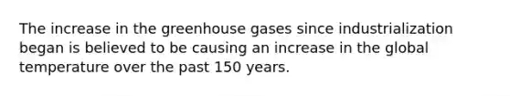 The increase in the greenhouse gases since industrialization began is believed to be causing an increase in the global temperature over the past 150 years.