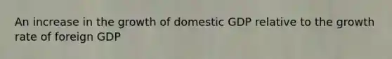 An increase in the growth of domestic GDP relative to the growth rate of foreign GDP