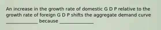 An increase in the growth rate of domestic G D P relative to the growth rate of foreign G D P shifts the aggregate demand curve ______________ because _______________