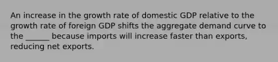 An increase in the growth rate of domestic GDP relative to the growth rate of foreign GDP shifts the aggregate demand curve to the ______ because imports will increase faster than exports, reducing net exports.