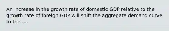 An increase in the growth rate of domestic GDP relative to the growth rate of foreign GDP will shift the aggregate demand curve to the ....