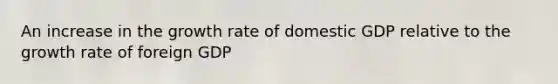 An increase in the growth rate of domestic GDP relative to the growth rate of foreign GDP