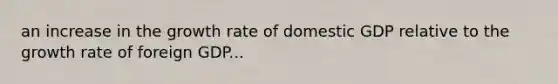 an increase in the growth rate of domestic GDP relative to the growth rate of foreign GDP...