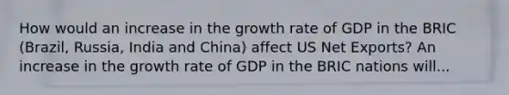 How would an increase in the growth rate of GDP in the BRIC (Brazil, Russia, India and China) affect US Net Exports? An increase in the growth rate of GDP in the BRIC nations will...