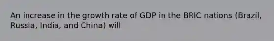 An increase in the growth rate of GDP in the BRIC nations​ (Brazil, Russia,​ India, and​ China) will