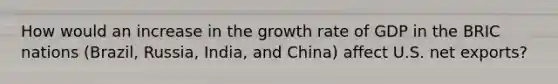 How would an increase in the growth rate of GDP in the BRIC nations​ (Brazil, Russia,​ India, and​ China) affect U.S. net​ exports?