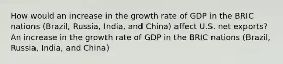 How would an increase in the growth rate of GDP in the BRIC nations (Brazil, Russia, India, and China) affect U.S. net exports? An increase in the growth rate of GDP in the BRIC nations (Brazil, Russia, India, and China)