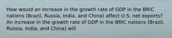 How would an increase in the growth rate of GDP in the BRIC nations​ (Brazil, Russia,​ India, and​ China) affect U.S. net​ exports? An increase in the growth rate of GDP in the BRIC nations​ (Brazil, Russia,​ India, and​ China) will