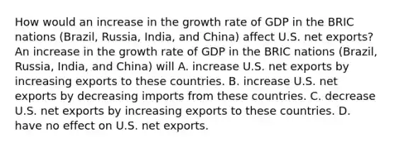 How would an increase in the growth rate of GDP in the BRIC nations​ (Brazil, Russia,​ India, and​ China) affect U.S. net​ exports? An increase in the growth rate of GDP in the BRIC nations​ (Brazil, Russia,​ India, and​ China) will A. increase U.S. net exports by increasing exports to these countries. B. increase U.S. net exports by decreasing imports from these countries. C. decrease U.S. net exports by increasing exports to these countries. D. have no effect on U.S. net exports.