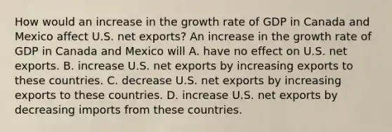 How would an increase in the growth rate of GDP in Canada and Mexico affect U.S. net​ exports? An increase in the growth rate of GDP in Canada and Mexico will A. have no effect on U.S. net exports. B. increase U.S. net exports by increasing exports to these countries. C. decrease U.S. net exports by increasing exports to these countries. D. increase U.S. net exports by decreasing imports from these countries.