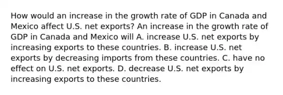 How would an increase in the growth rate of GDP in Canada and Mexico affect U.S. net​ exports? An increase in the growth rate of GDP in Canada and Mexico will A. increase U.S. net exports by increasing exports to these countries. B. increase U.S. net exports by decreasing imports from these countries. C. have no effect on U.S. net exports. D. decrease U.S. net exports by increasing exports to these countries.