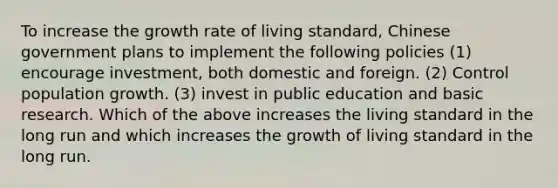 To increase the growth rate of living standard, Chinese government plans to implement the following policies (1) encourage investment, both domestic and foreign. (2) Control population growth. (3) invest in public education and basic research. Which of the above increases the living standard in the long run and which increases the growth of living standard in the long run.