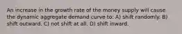 An increase in the growth rate of the money supply will cause the dynamic aggregate demand curve to: A) shift randomly. B) shift outward. C) not shift at all. D) shift inward.