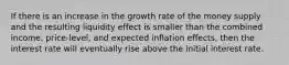 If there is an increase in the growth rate of the money supply and the resulting liquidity effect is smaller than the combined income, price-level, and expected inflation effects, then the interest rate will eventually rise above the initial interest rate.