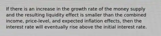 If there is an increase in the growth rate of the money supply and the resulting liquidity effect is smaller than the combined income, price-level, and expected inflation effects, then the interest rate will eventually rise above the initial interest rate.