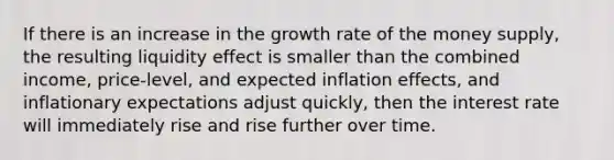 If there is an increase in the growth rate of the money supply, the resulting liquidity effect is smaller than the combined income, price-level, and expected inflation effects, and inflationary expectations adjust quickly, then the interest rate will immediately rise and rise further over time.