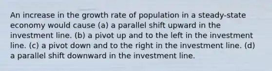 An increase in the growth rate of population in a steady-state economy would cause (a) a parallel shift upward in the investment line. (b) a pivot up and to the left in the investment line. (c) a pivot down and to the right in the investment line. (d) a parallel shift downward in the investment line.