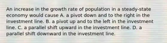 An increase in the growth rate of population in a steady-state economy would cause A. a pivot down and to the right in the investment line. B. a pivot up and to the left in the investment line. C. a parallel shift upward in the investment line. D. a parallel shift downward in the investment line.