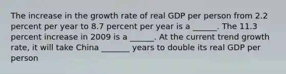 The increase in the growth rate of real GDP per person from 2.2 percent per year to 8.7 percent per year is a​ ______. The 11.3 percent increase in 2009 is a​ ______. At the current trend growth​ rate, it will take China _______ years to double its real GDP per person