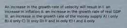 An increase in the growth rate of velocity will result in I. an increase in inflation II. an increase in the growth rate of real GDP III. an increase in the growth rate of the money supply A) I only B) II only C) III only D) II and III only E) I and II only