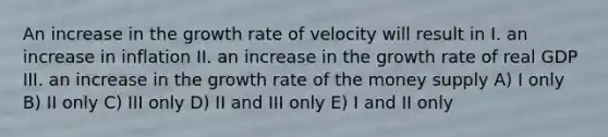 An increase in the growth rate of velocity will result in I. an increase in inflation II. an increase in the growth rate of real GDP III. an increase in the growth rate of the money supply A) I only B) II only C) III only D) II and III only E) I and II only