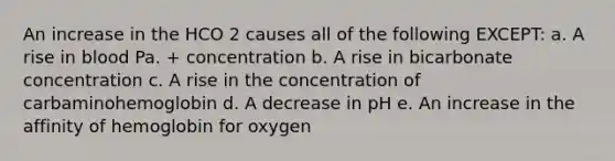 An increase in the HCO 2 causes all of the following EXCEPT: a. A rise in blood Pa. + concentration b. A rise in bicarbonate concentration c. A rise in the concentration of carbaminohemoglobin d. A decrease in pH e. An increase in the affinity of hemoglobin for oxygen