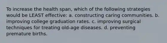 To increase the health span, which of the following strategies would be LEAST effective: a. constructing caring communities. b. improving college graduation rates. c. improving surgical techniques for treating old-age diseases. d. preventing premature births.