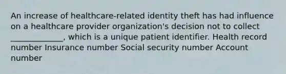 An increase of healthcare-related identity theft has had influence on a healthcare provider organization's decision not to collect _____________, which is a unique patient identifier. Health record number Insurance number Social security number Account number