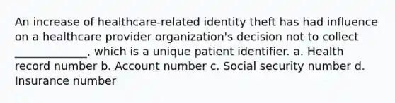 An increase of healthcare-related identity theft has had influence on a healthcare provider organization's decision not to collect _____________, which is a unique patient identifier. a. Health record number b. Account number c. Social security number d. Insurance number