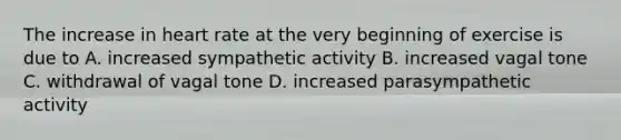 The increase in heart rate at the very beginning of exercise is due to A. increased sympathetic activity B. increased vagal tone C. withdrawal of vagal tone D. increased parasympathetic activity