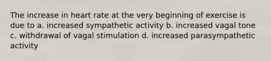 The increase in heart rate at the very beginning of exercise is due to a. increased sympathetic activity b. increased vagal tone c. withdrawal of vagal stimulation d. increased parasympathetic activity