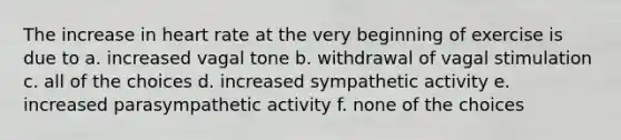 The increase in heart rate at the very beginning of exercise is due to a. increased vagal tone b. withdrawal of vagal stimulation c. all of the choices d. increased sympathetic activity e. increased parasympathetic activity f. none of the choices