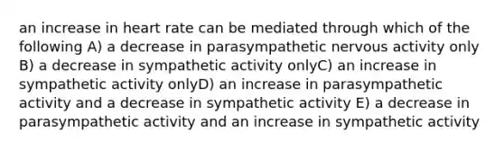 an increase in heart rate can be mediated through which of the following A) a decrease in parasympathetic nervous activity only B) a decrease in sympathetic activity onlyC) an increase in sympathetic activity onlyD) an increase in parasympathetic activity and a decrease in sympathetic activity E) a decrease in parasympathetic activity and an increase in sympathetic activity