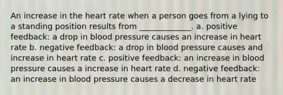 An increase in the heart rate when a person goes from a lying to a standing position results from _____________. a. positive feedback: a drop in blood pressure causes an increase in heart rate b. negative feedback: a drop in blood pressure causes and increase in heart rate c. positive feedback: an increase in blood pressure causes a increase in heart rate d. negative feedback: an increase in blood pressure causes a decrease in heart rate