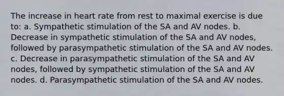 The increase in heart rate from rest to maximal exercise is due to: a. Sympathetic stimulation of the SA and AV nodes. b. Decrease in sympathetic stimulation of the SA and AV nodes, followed by parasympathetic stimulation of the SA and AV nodes. c. Decrease in parasympathetic stimulation of the SA and AV nodes, followed by sympathetic stimulation of the SA and AV nodes. d. Parasympathetic stimulation of the SA and AV nodes.