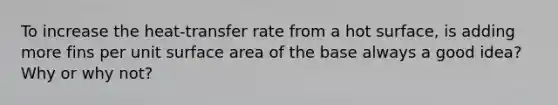 To increase the heat-transfer rate from a hot surface, is adding more fins per unit surface area of the base always a good idea? Why or why not?