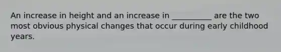An increase in height and an increase in __________ are the two most obvious physical changes that occur during early childhood years.