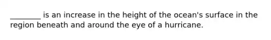 ________ is an increase in the height of the ocean's surface in the region beneath and around the eye of a hurricane.