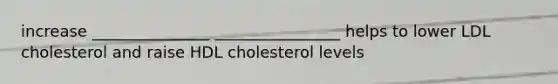 increase _______________ ________________ helps to lower LDL cholesterol and raise HDL cholesterol levels