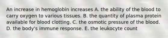 An increase in hemoglobin increases A. the ability of the blood to carry oxygen to various tissues. B. the quantity of plasma protein available for blood clotting. C. the osmotic pressure of the blood. D. the body's immune response. E. the leukocyte count