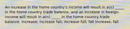 An increase in the home country's income will result in a(n) _____ in the home country trade balance, and an increase in foreign income will result in a(n) _____ in the home country trade balance. increase; increase fall; increase fall; fall increase; fall