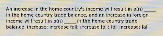 An increase in the home country's income will result in a(n) _____ in the home country trade balance, and an increase in foreign income will result in a(n) _____ in the home country trade balance. increase; increase fall; increase fall; fall increase; fall