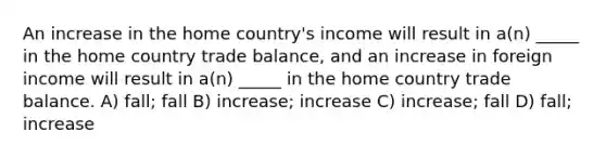 An increase in the home country's income will result in a(n) _____ in the home country trade balance, and an increase in foreign income will result in a(n) _____ in the home country trade balance. A) fall; fall B) increase; increase C) increase; fall D) fall; increase