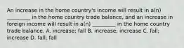 An increase in the home country's income will result in a(n) _________ in the home country trade balance, and an increase in foreign income will result in a(n) _________ in the home country trade balance. A. increase; fall B. increase; increase C. fall; increase D. fall; fall