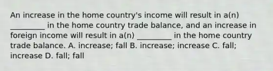 An increase in the home country's income will result in a(n) _________ in the home country trade balance, and an increase in foreign income will result in a(n) _________ in the home country trade balance. A. increase; fall B. increase; increase C. fall; increase D. fall; fall