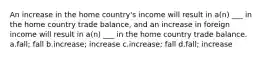 An increase in the home country's income will result in a(n) ___ in the home country trade balance, and an increase in foreign income will result in a(n) ___ in the home country trade balance. a.fall; fall b.increase; increase c.increase; fall d.fall; increase