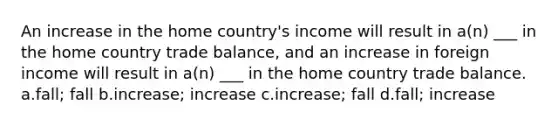 An increase in the home country's income will result in a(n) ___ in the home country trade balance, and an increase in foreign income will result in a(n) ___ in the home country trade balance. a.fall; fall b.increase; increase c.increase; fall d.fall; increase