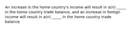 An increase in the home country's income will result in a(n) _____ in the home country trade balance, and an increase in foreign income will result in a(n) _____ in the home country trade balance.