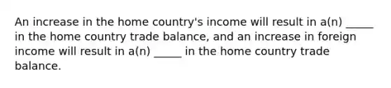 An increase in the home country's income will result in a(n) _____ in the home country trade balance, and an increase in foreign income will result in a(n) _____ in the home country trade balance.